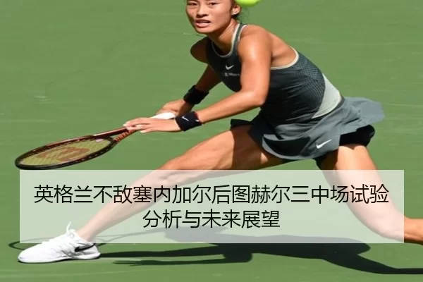 英格兰不敌塞内加尔后图赫尔三中场试验分析与未来展望
